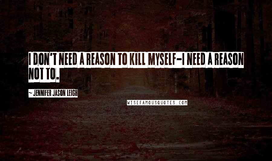 Jennifer Jason Leigh Quotes: I don't need a reason to kill myself-I need a reason not to.