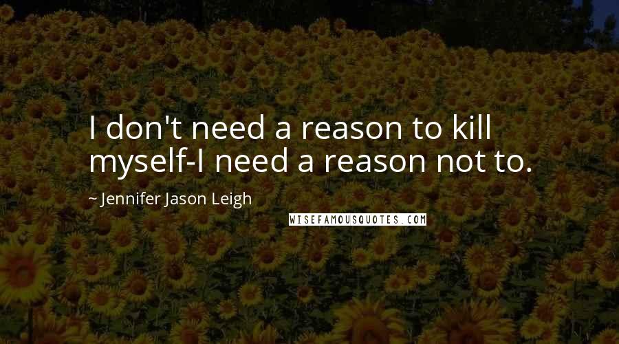 Jennifer Jason Leigh Quotes: I don't need a reason to kill myself-I need a reason not to.