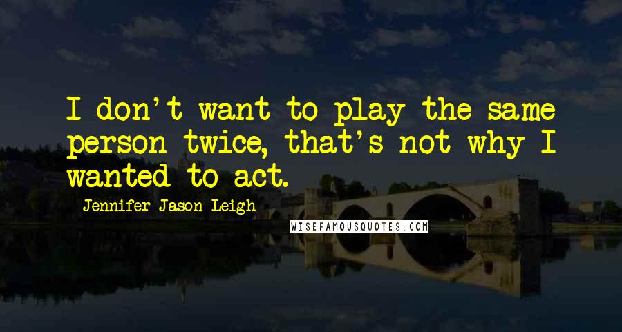 Jennifer Jason Leigh Quotes: I don't want to play the same person twice, that's not why I wanted to act.