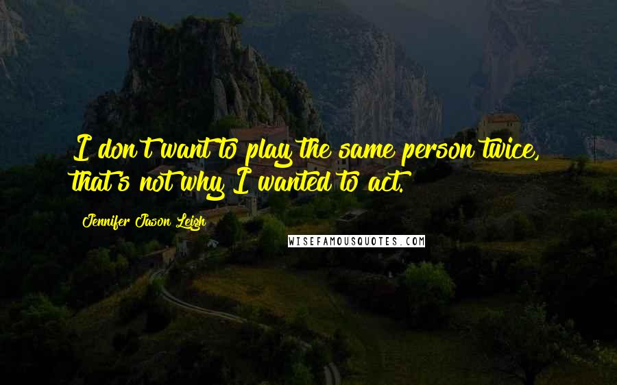 Jennifer Jason Leigh Quotes: I don't want to play the same person twice, that's not why I wanted to act.