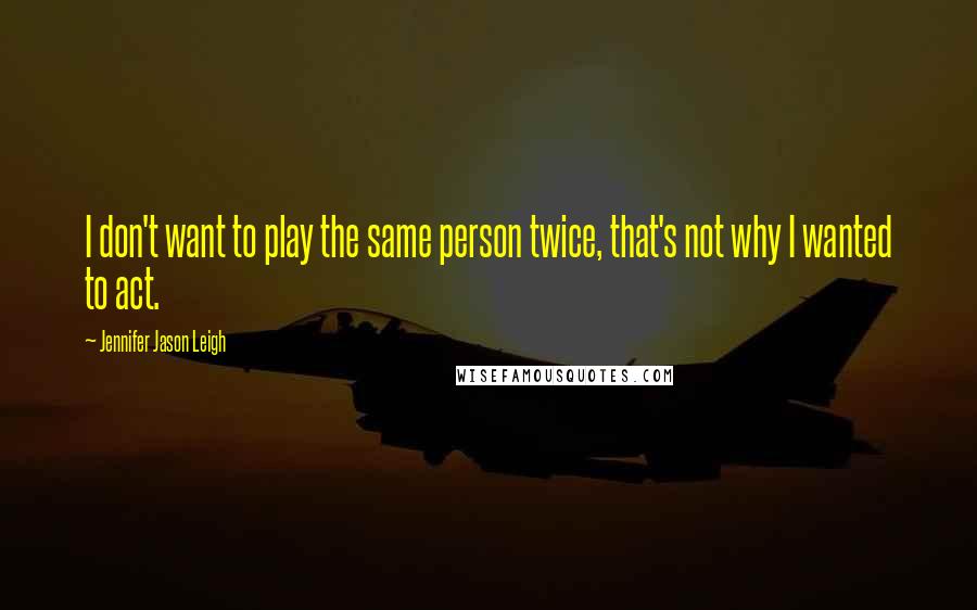 Jennifer Jason Leigh Quotes: I don't want to play the same person twice, that's not why I wanted to act.