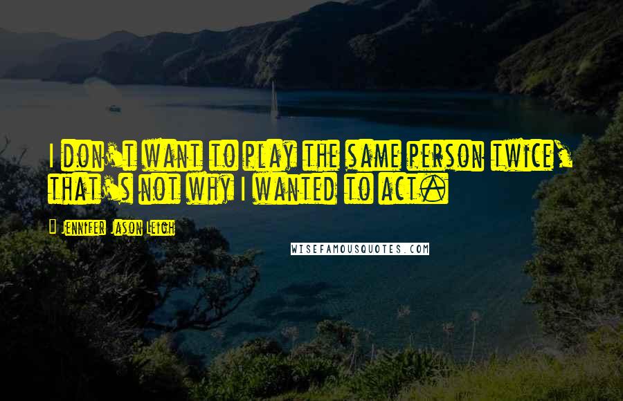 Jennifer Jason Leigh Quotes: I don't want to play the same person twice, that's not why I wanted to act.