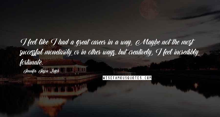Jennifer Jason Leigh Quotes: I feel like I had a great career in a way. Maybe not the most successful monetarily or in other ways, but creatively, I feel incredibly fortunate.