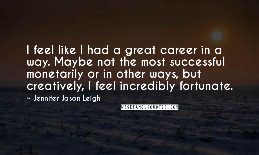 Jennifer Jason Leigh Quotes: I feel like I had a great career in a way. Maybe not the most successful monetarily or in other ways, but creatively, I feel incredibly fortunate.