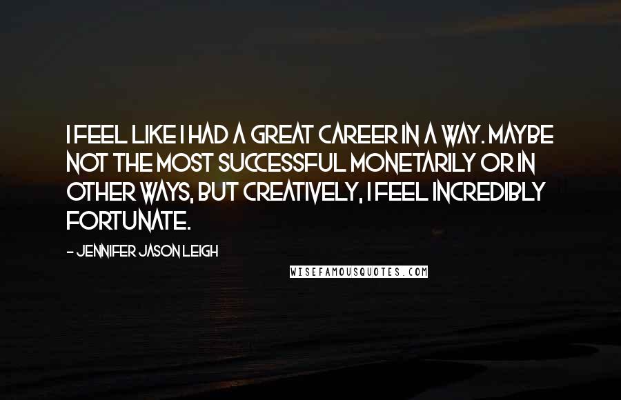 Jennifer Jason Leigh Quotes: I feel like I had a great career in a way. Maybe not the most successful monetarily or in other ways, but creatively, I feel incredibly fortunate.
