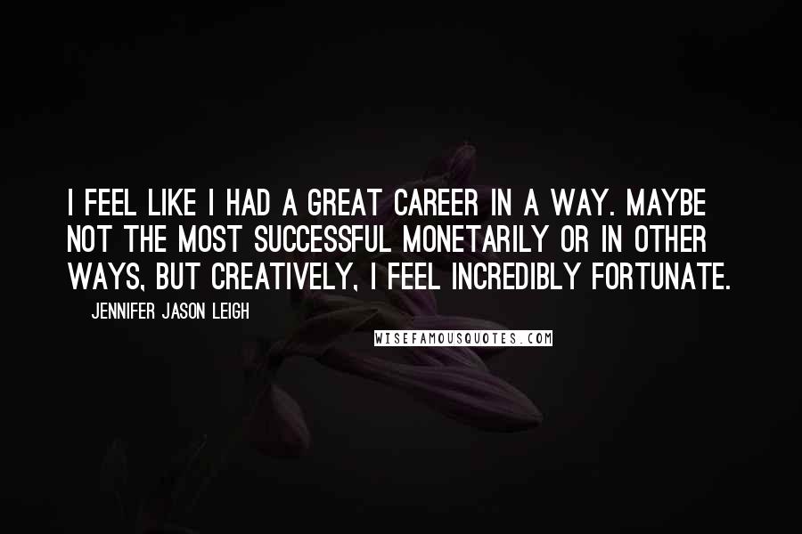 Jennifer Jason Leigh Quotes: I feel like I had a great career in a way. Maybe not the most successful monetarily or in other ways, but creatively, I feel incredibly fortunate.