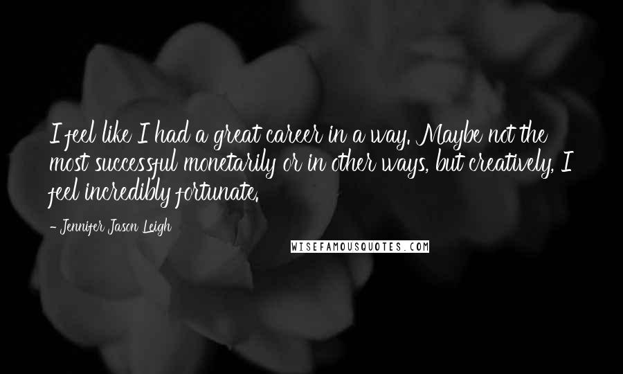 Jennifer Jason Leigh Quotes: I feel like I had a great career in a way. Maybe not the most successful monetarily or in other ways, but creatively, I feel incredibly fortunate.