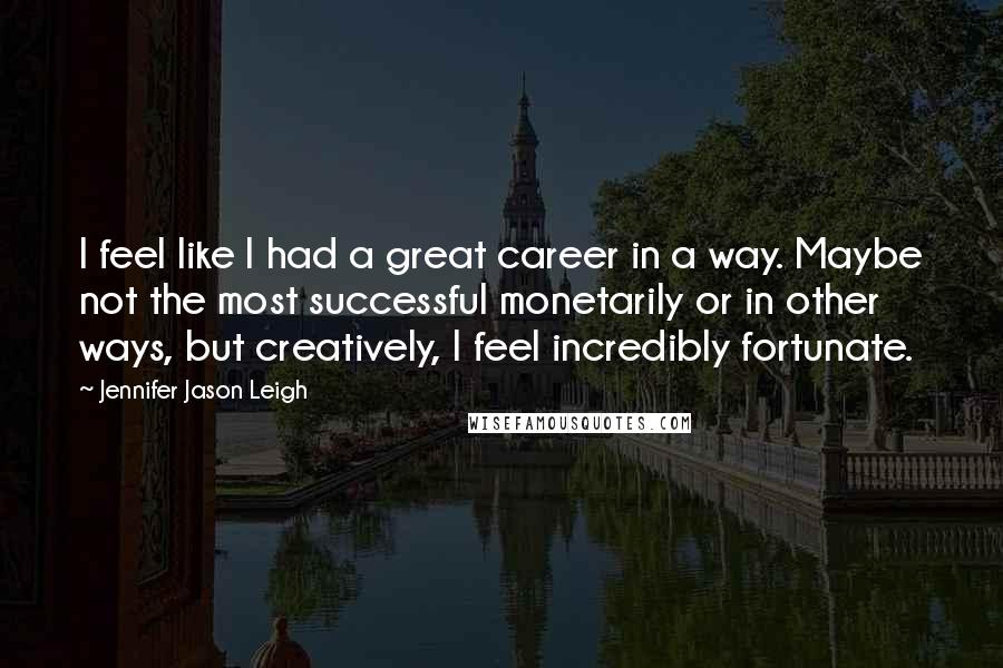 Jennifer Jason Leigh Quotes: I feel like I had a great career in a way. Maybe not the most successful monetarily or in other ways, but creatively, I feel incredibly fortunate.