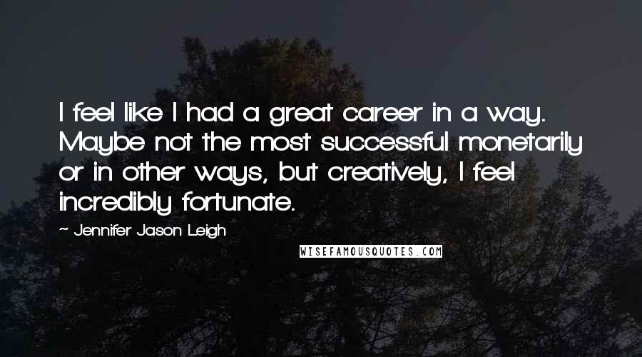 Jennifer Jason Leigh Quotes: I feel like I had a great career in a way. Maybe not the most successful monetarily or in other ways, but creatively, I feel incredibly fortunate.
