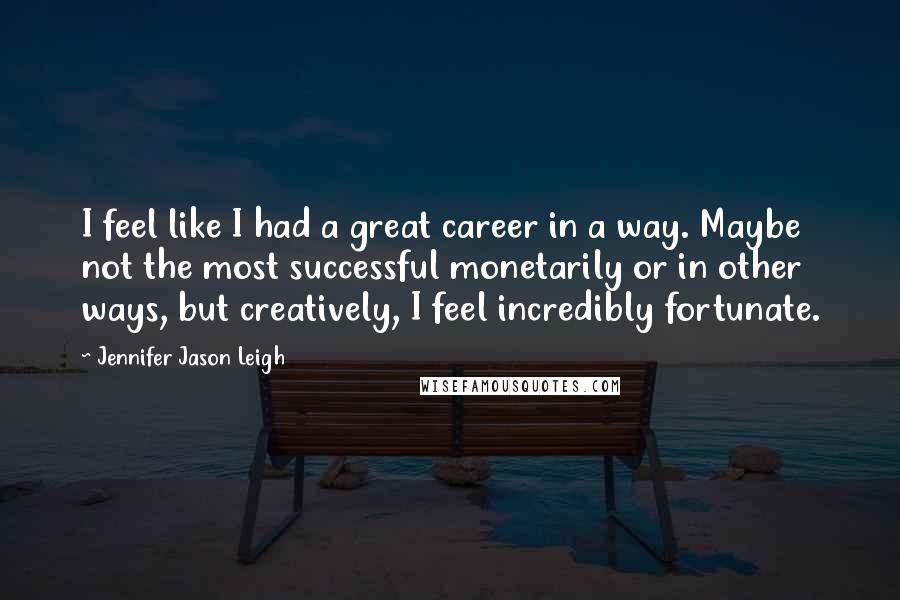 Jennifer Jason Leigh Quotes: I feel like I had a great career in a way. Maybe not the most successful monetarily or in other ways, but creatively, I feel incredibly fortunate.