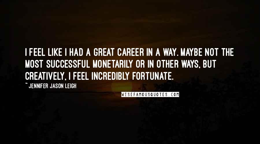 Jennifer Jason Leigh Quotes: I feel like I had a great career in a way. Maybe not the most successful monetarily or in other ways, but creatively, I feel incredibly fortunate.