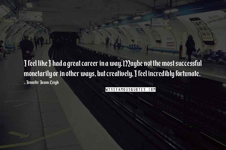Jennifer Jason Leigh Quotes: I feel like I had a great career in a way. Maybe not the most successful monetarily or in other ways, but creatively, I feel incredibly fortunate.