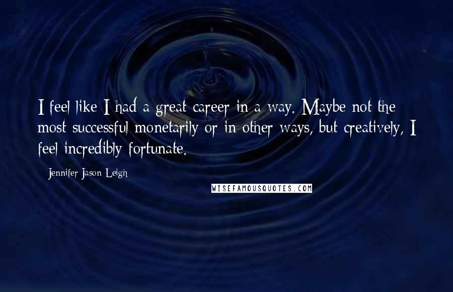 Jennifer Jason Leigh Quotes: I feel like I had a great career in a way. Maybe not the most successful monetarily or in other ways, but creatively, I feel incredibly fortunate.