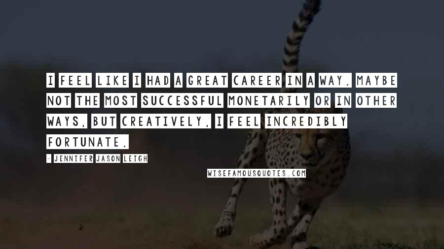 Jennifer Jason Leigh Quotes: I feel like I had a great career in a way. Maybe not the most successful monetarily or in other ways, but creatively, I feel incredibly fortunate.
