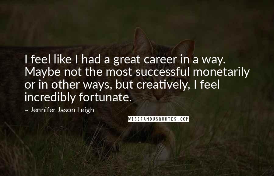 Jennifer Jason Leigh Quotes: I feel like I had a great career in a way. Maybe not the most successful monetarily or in other ways, but creatively, I feel incredibly fortunate.