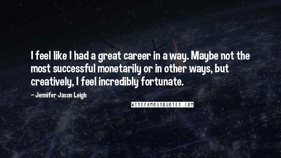 Jennifer Jason Leigh Quotes: I feel like I had a great career in a way. Maybe not the most successful monetarily or in other ways, but creatively, I feel incredibly fortunate.