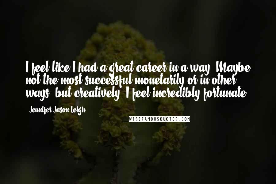 Jennifer Jason Leigh Quotes: I feel like I had a great career in a way. Maybe not the most successful monetarily or in other ways, but creatively, I feel incredibly fortunate.