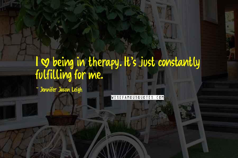 Jennifer Jason Leigh Quotes: I love being in therapy. It's just constantly fulfilling for me.