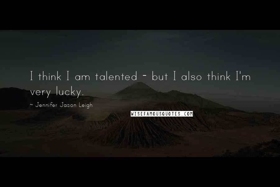 Jennifer Jason Leigh Quotes: I think I am talented - but I also think I'm very lucky.