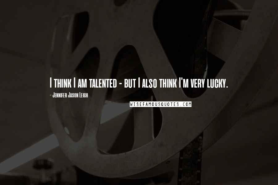 Jennifer Jason Leigh Quotes: I think I am talented - but I also think I'm very lucky.