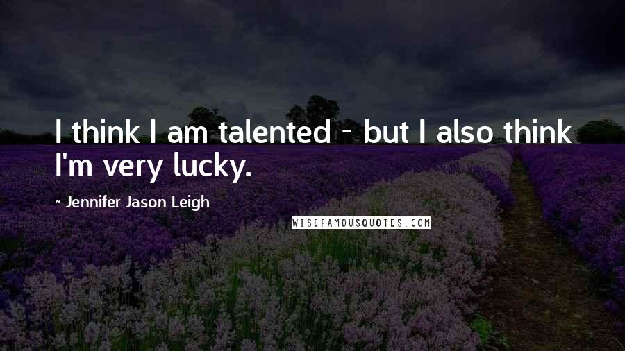 Jennifer Jason Leigh Quotes: I think I am talented - but I also think I'm very lucky.