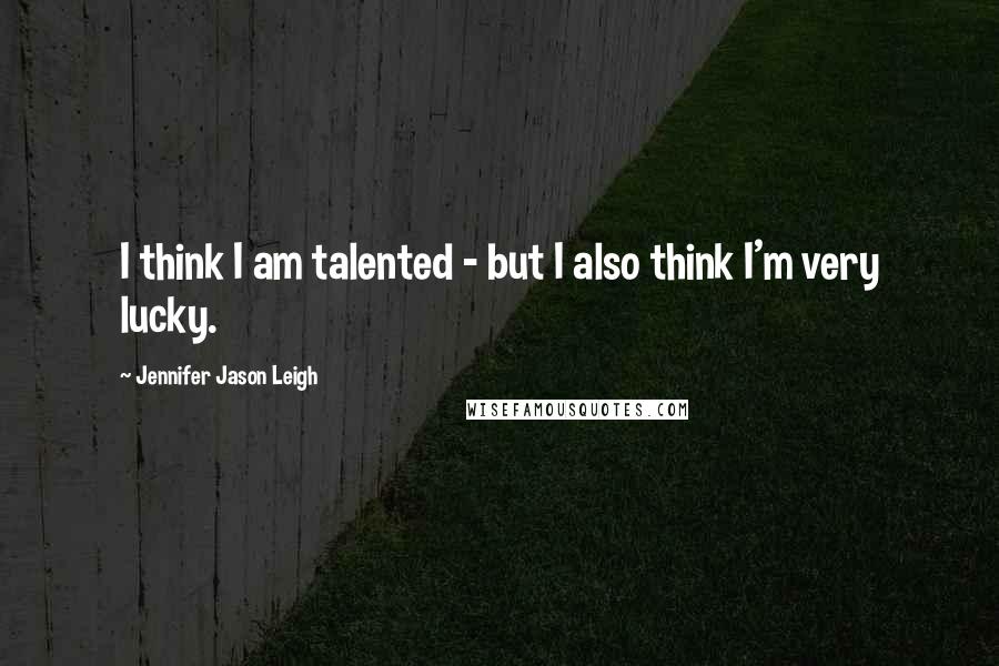 Jennifer Jason Leigh Quotes: I think I am talented - but I also think I'm very lucky.