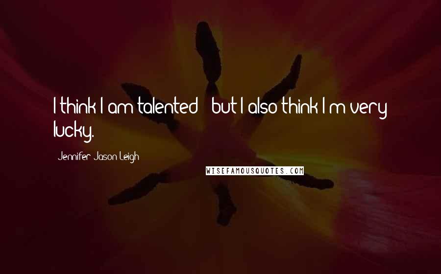 Jennifer Jason Leigh Quotes: I think I am talented - but I also think I'm very lucky.