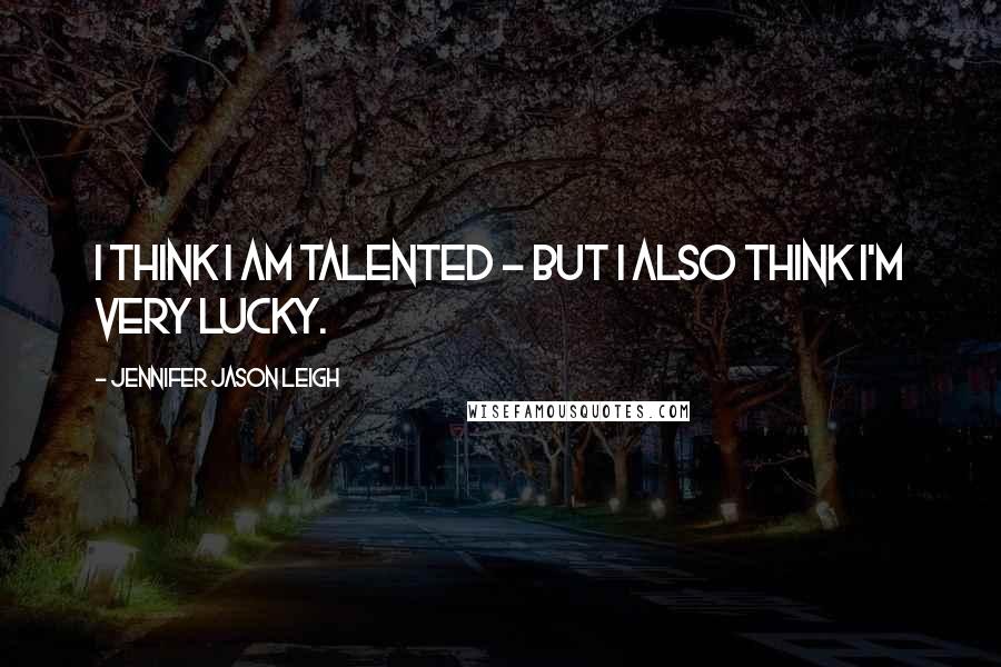 Jennifer Jason Leigh Quotes: I think I am talented - but I also think I'm very lucky.