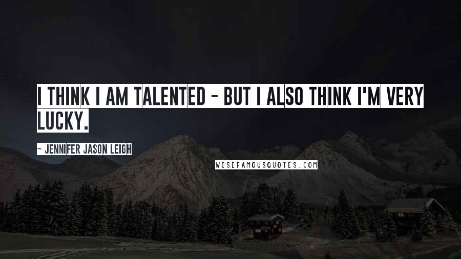 Jennifer Jason Leigh Quotes: I think I am talented - but I also think I'm very lucky.