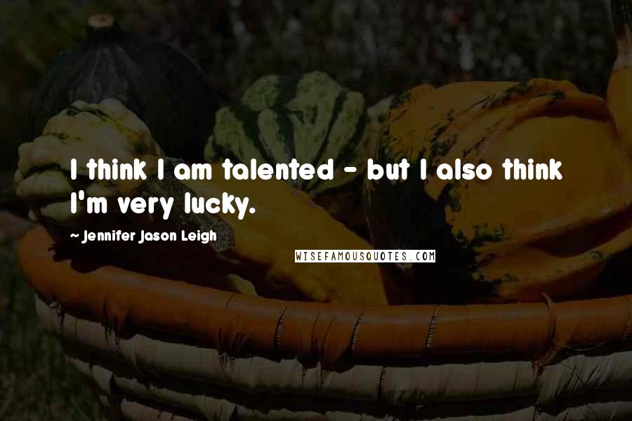 Jennifer Jason Leigh Quotes: I think I am talented - but I also think I'm very lucky.