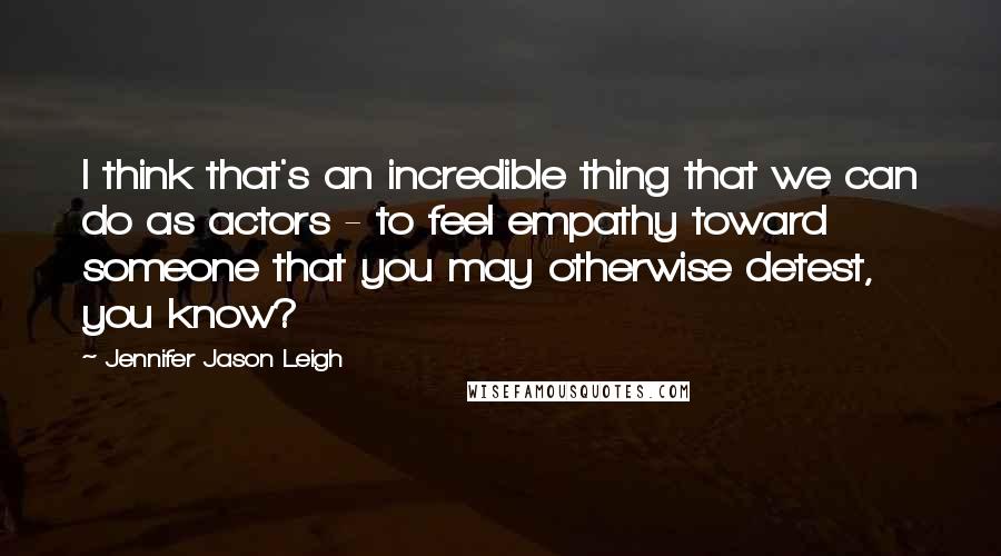 Jennifer Jason Leigh Quotes: I think that's an incredible thing that we can do as actors - to feel empathy toward someone that you may otherwise detest, you know?