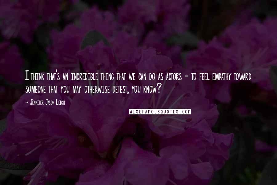 Jennifer Jason Leigh Quotes: I think that's an incredible thing that we can do as actors - to feel empathy toward someone that you may otherwise detest, you know?