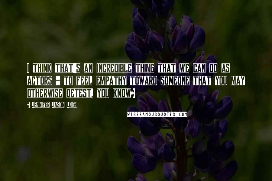 Jennifer Jason Leigh Quotes: I think that's an incredible thing that we can do as actors - to feel empathy toward someone that you may otherwise detest, you know?