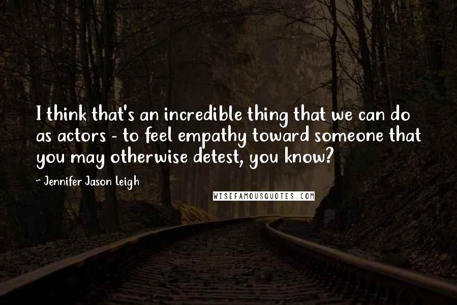 Jennifer Jason Leigh Quotes: I think that's an incredible thing that we can do as actors - to feel empathy toward someone that you may otherwise detest, you know?