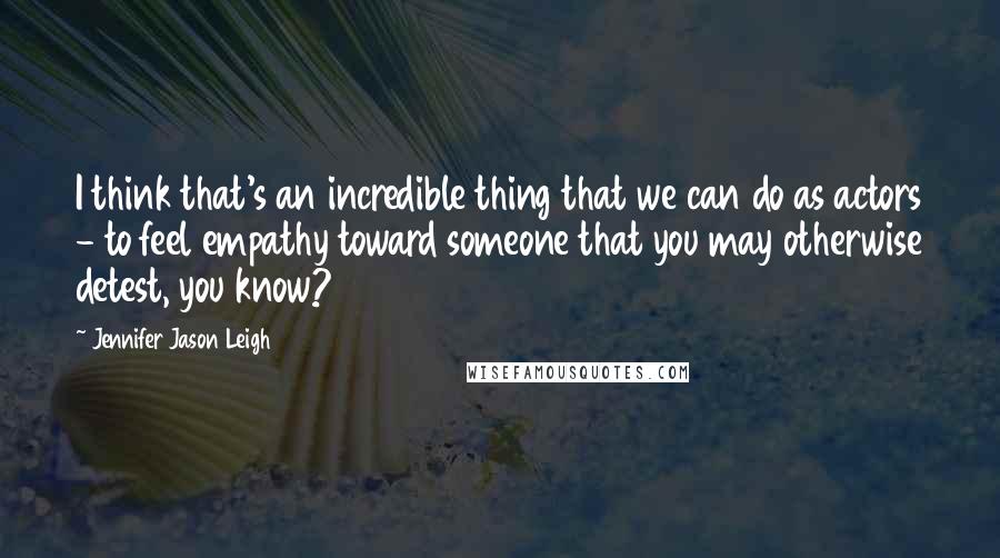 Jennifer Jason Leigh Quotes: I think that's an incredible thing that we can do as actors - to feel empathy toward someone that you may otherwise detest, you know?