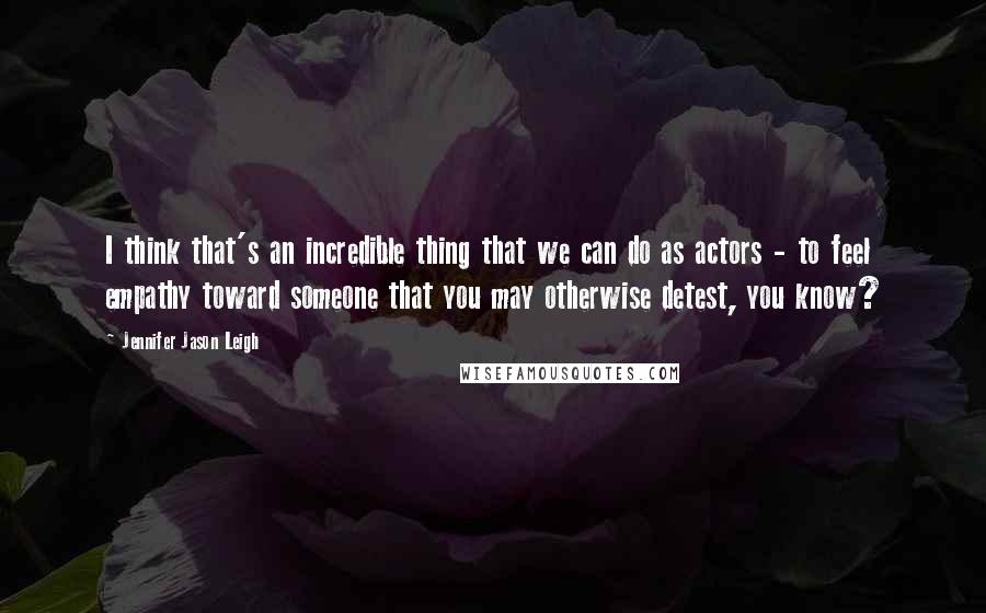 Jennifer Jason Leigh Quotes: I think that's an incredible thing that we can do as actors - to feel empathy toward someone that you may otherwise detest, you know?