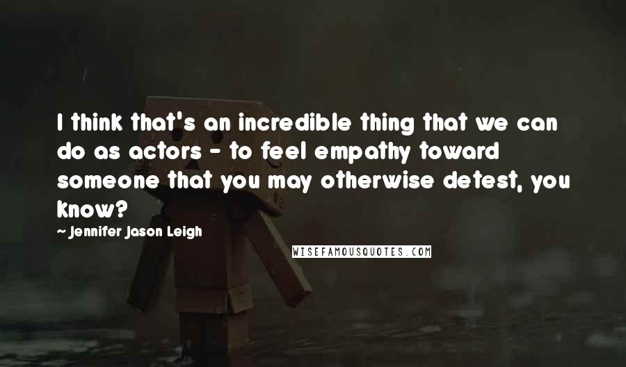 Jennifer Jason Leigh Quotes: I think that's an incredible thing that we can do as actors - to feel empathy toward someone that you may otherwise detest, you know?