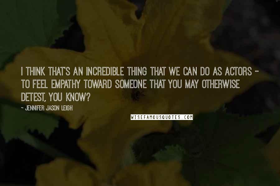 Jennifer Jason Leigh Quotes: I think that's an incredible thing that we can do as actors - to feel empathy toward someone that you may otherwise detest, you know?