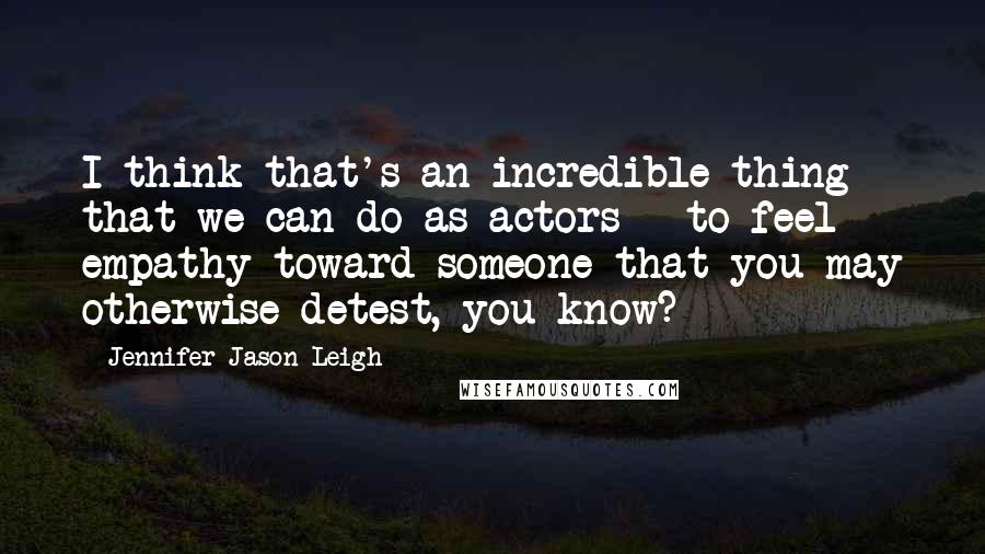 Jennifer Jason Leigh Quotes: I think that's an incredible thing that we can do as actors - to feel empathy toward someone that you may otherwise detest, you know?