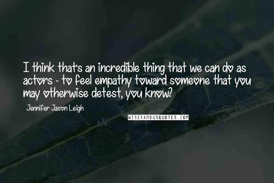 Jennifer Jason Leigh Quotes: I think that's an incredible thing that we can do as actors - to feel empathy toward someone that you may otherwise detest, you know?