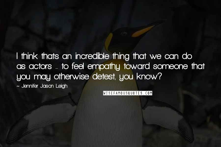 Jennifer Jason Leigh Quotes: I think that's an incredible thing that we can do as actors - to feel empathy toward someone that you may otherwise detest, you know?