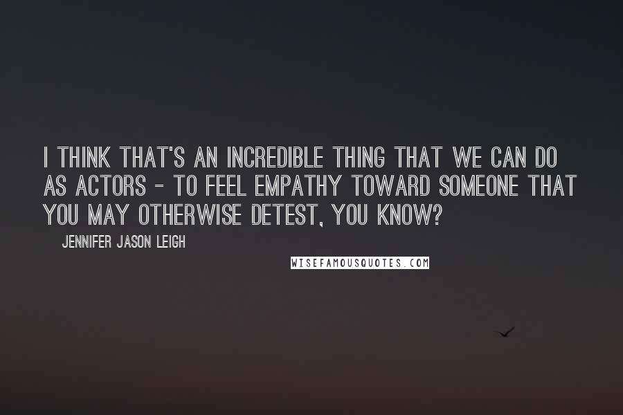 Jennifer Jason Leigh Quotes: I think that's an incredible thing that we can do as actors - to feel empathy toward someone that you may otherwise detest, you know?