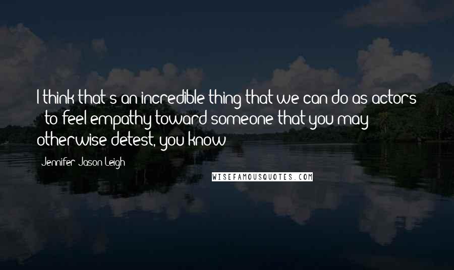 Jennifer Jason Leigh Quotes: I think that's an incredible thing that we can do as actors - to feel empathy toward someone that you may otherwise detest, you know?