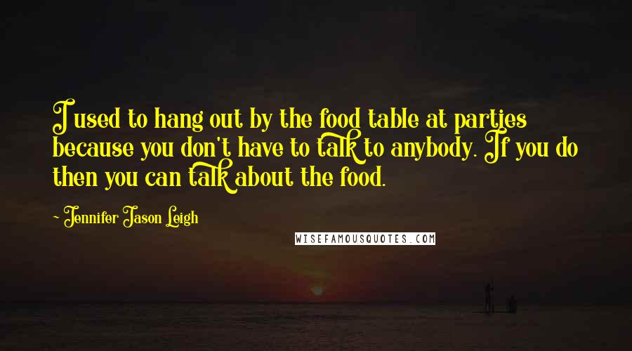 Jennifer Jason Leigh Quotes: I used to hang out by the food table at parties because you don't have to talk to anybody. If you do then you can talk about the food.