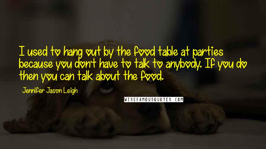 Jennifer Jason Leigh Quotes: I used to hang out by the food table at parties because you don't have to talk to anybody. If you do then you can talk about the food.