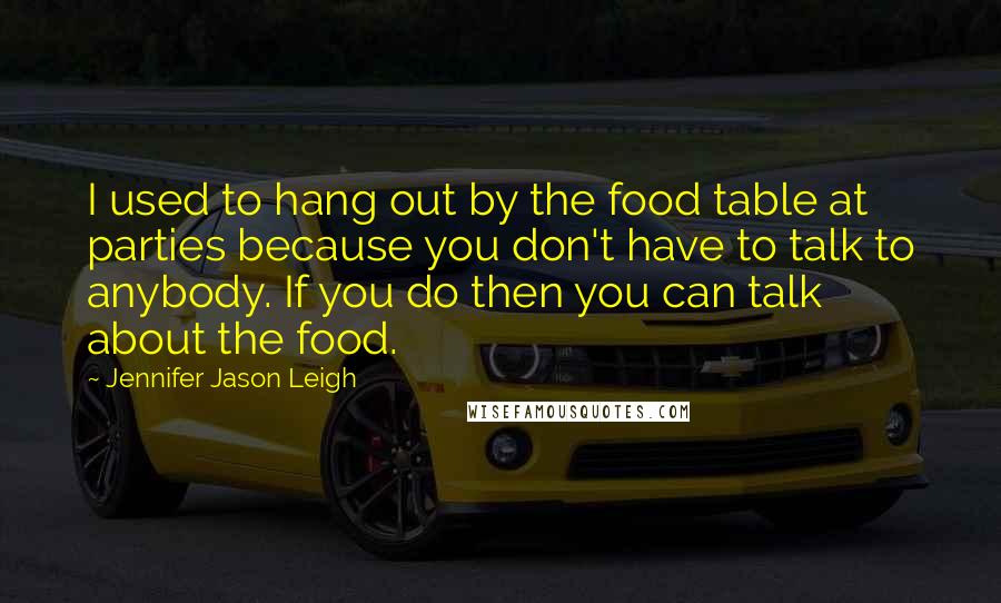 Jennifer Jason Leigh Quotes: I used to hang out by the food table at parties because you don't have to talk to anybody. If you do then you can talk about the food.