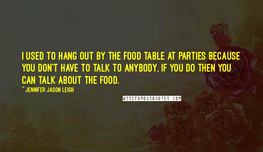 Jennifer Jason Leigh Quotes: I used to hang out by the food table at parties because you don't have to talk to anybody. If you do then you can talk about the food.