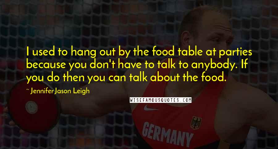 Jennifer Jason Leigh Quotes: I used to hang out by the food table at parties because you don't have to talk to anybody. If you do then you can talk about the food.