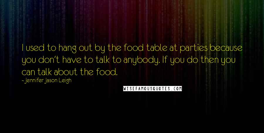 Jennifer Jason Leigh Quotes: I used to hang out by the food table at parties because you don't have to talk to anybody. If you do then you can talk about the food.