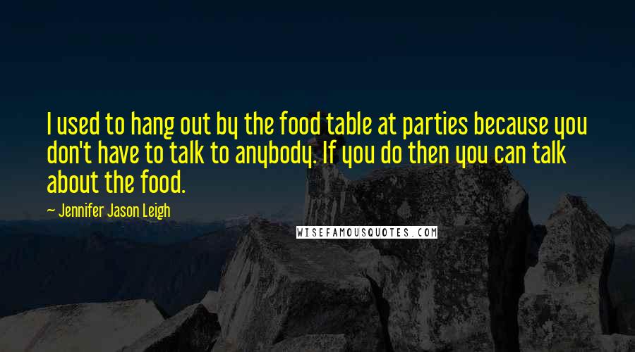 Jennifer Jason Leigh Quotes: I used to hang out by the food table at parties because you don't have to talk to anybody. If you do then you can talk about the food.